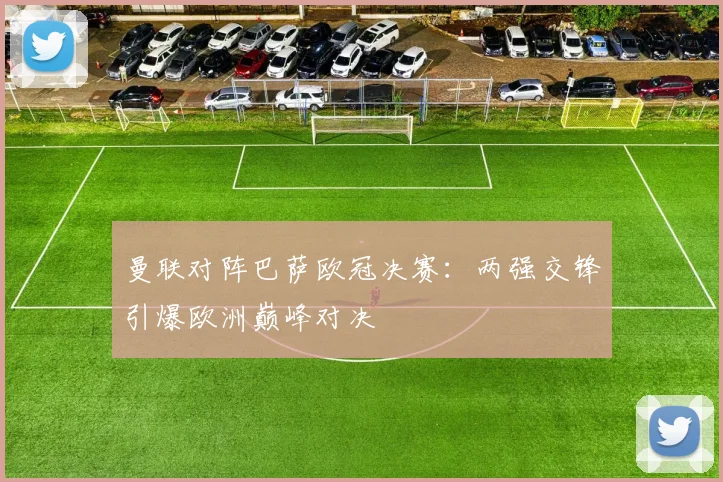 曼联对阵巴萨欧冠决赛：两强交锋引爆欧洲巅峰对决