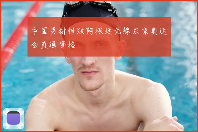 中国男排惜败阿根廷无缘东京奥运会直通资格