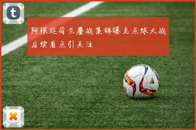 阿根廷荷兰鏖战集锦曝光点球大战后续看点引关注