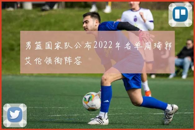 男篮国家队公布2022年名单周琦郭艾伦领衔阵容