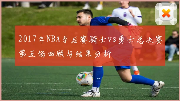 2017年NBA季后赛骑士vs勇士总决赛第五场回顾与结果分析