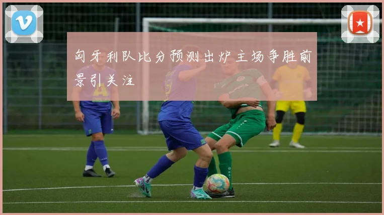 匈牙利队比分预测出炉主场争胜前景引关注
