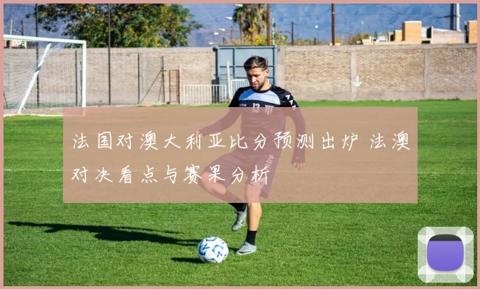 法国对澳大利亚比分预测出炉 法澳对决看点与赛果分析