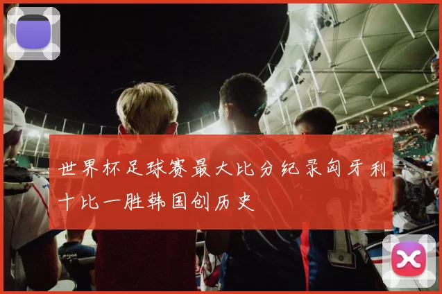 世界杯足球赛最大比分纪录匈牙利十比一胜韩国创历史