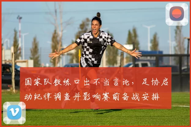 国家队教练口出不当言论，足协启动纪律调查并影响赛前备战安排