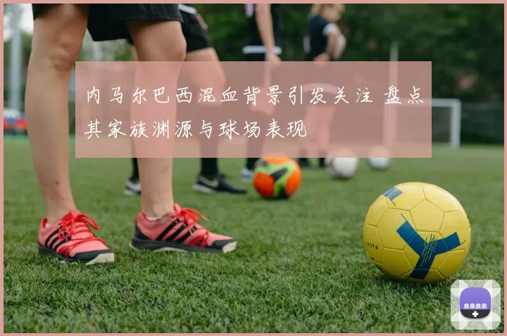 内马尔巴西混血背景引发关注 盘点其家族渊源与球场表现