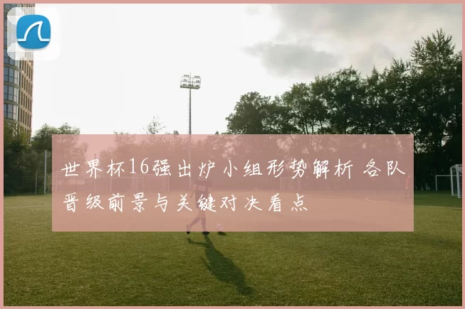 世界杯16强出炉小组形势解析 各队晋级前景与关键对决看点