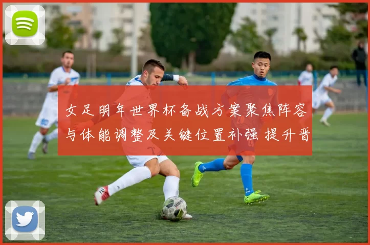 女足明年世界杯备战方案聚焦阵容与体能调整及关键位置补强 提升晋级竞争力