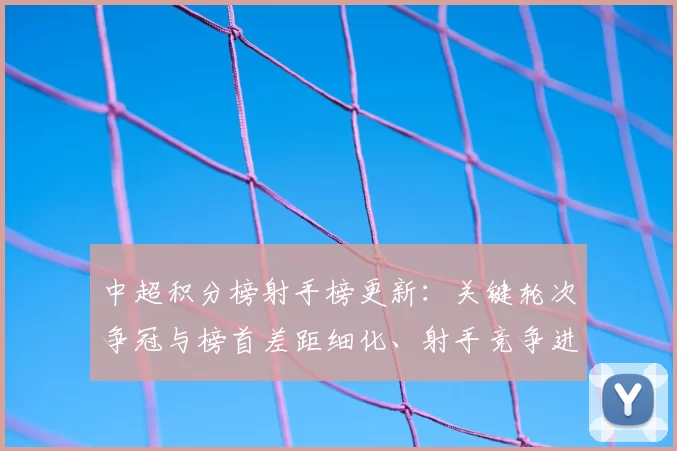 中超积分榜射手榜更新：关键轮次争冠与榜首差距细化、射手竞争进入白热化