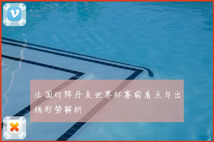 法国对阵丹麦世界杯赛前看点与出线形势解析