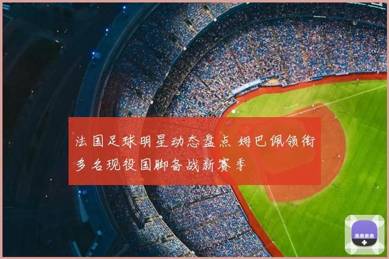 法国足球明星动态盘点 姆巴佩领衔多名现役国脚备战新赛季