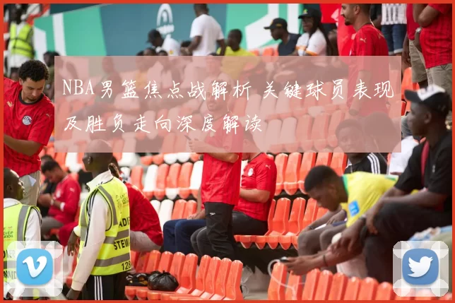 NBA男篮焦点战解析 关键球员表现及胜负走向深度解读