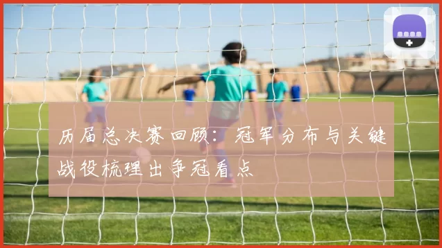 历届总决赛回顾：冠军分布与关键战役梳理出争冠看点