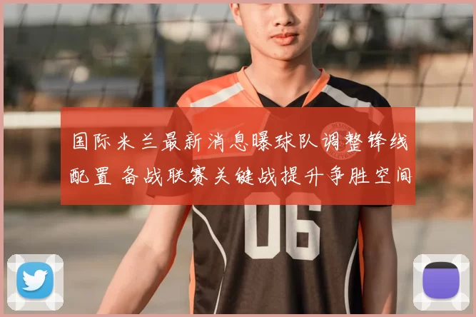 国际米兰最新消息曝球队调整锋线配置 备战联赛关键战提升争胜空间