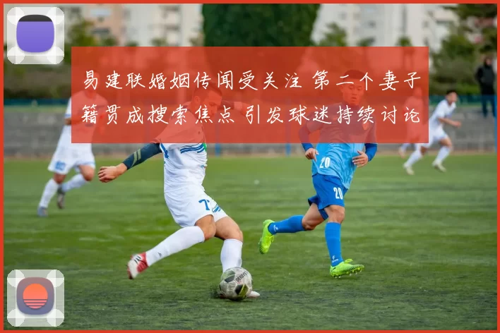 易建联婚姻传闻受关注 第二个妻子籍贯成搜索焦点 引发球迷持续讨论