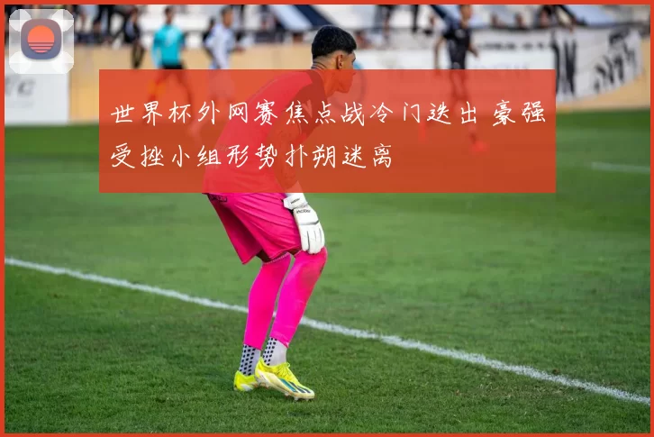 世界杯外网赛焦点战冷门迭出 豪强受挫小组形势扑朔迷离