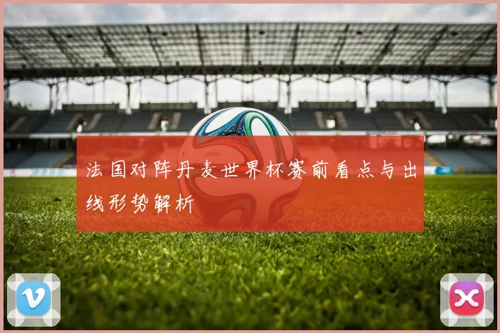 法国对阵丹麦世界杯赛前看点与出线形势解析