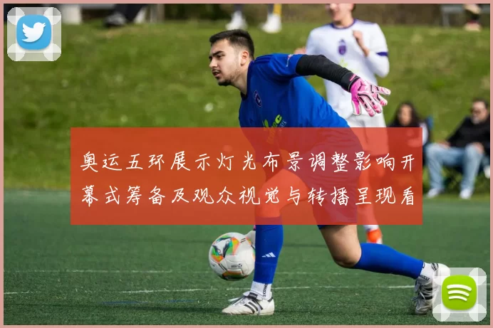 奥运五环展示灯光布景调整影响开幕式筹备及观众视觉与转播呈现看点