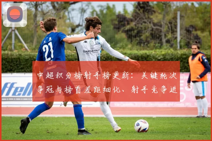 中超积分榜射手榜更新：关键轮次争冠与榜首差距细化、射手竞争进入白热化