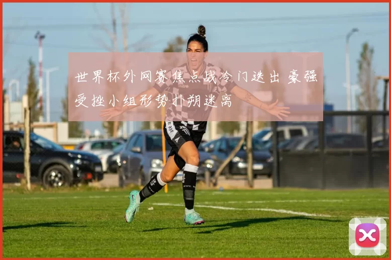 世界杯外网赛焦点战冷门迭出 豪强受挫小组形势扑朔迷离