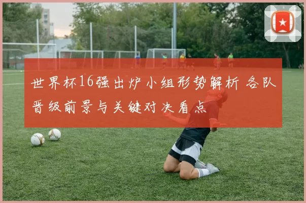 世界杯16强出炉小组形势解析 各队晋级前景与关键对决看点