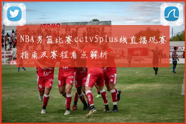 NBA男篮比赛cctv5plus线直播观赛指南及赛程看点解析