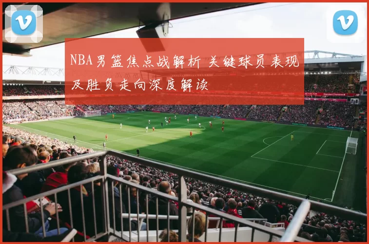 NBA男篮焦点战解析 关键球员表现及胜负走向深度解读