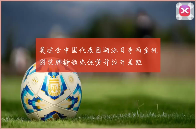 奥运会中国代表团游泳日夺两金巩固奖牌榜领先优势并拉开差距