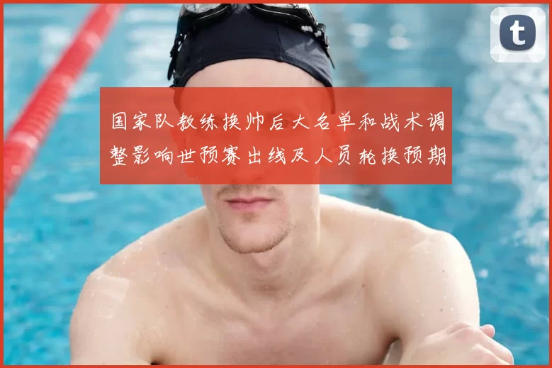 国家队教练换帅后大名单和战术调整影响世预赛出线及人员轮换预期
