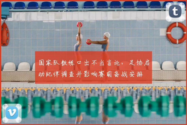 国家队教练口出不当言论，足协启动纪律调查并影响赛前备战安排