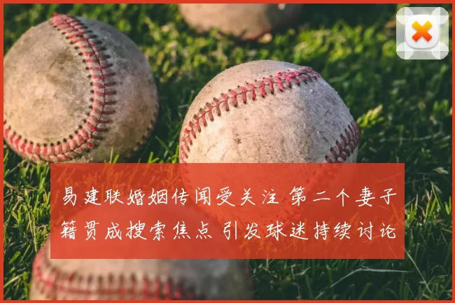 易建联婚姻传闻受关注 第二个妻子籍贯成搜索焦点 引发球迷持续讨论