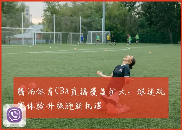 腾讯体育CBA直播覆盖扩大，球迷观赛体验升级迎新机遇