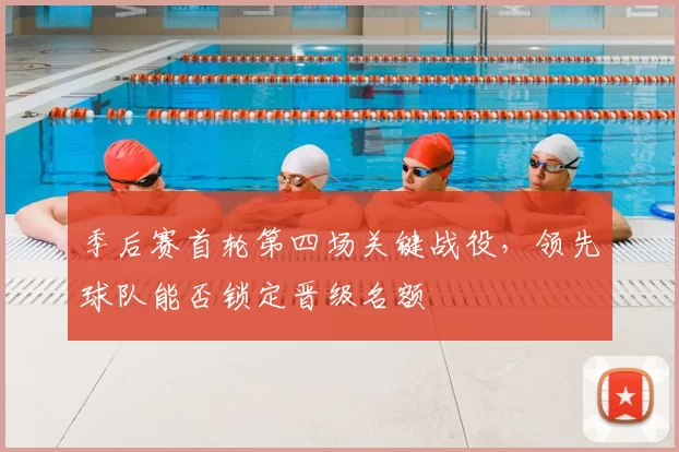 季后赛首轮第四场关键战役，领先球队能否锁定晋级名额