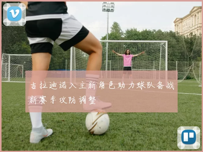 吉拉迪诺入主新角色助力球队备战新赛季攻防调整