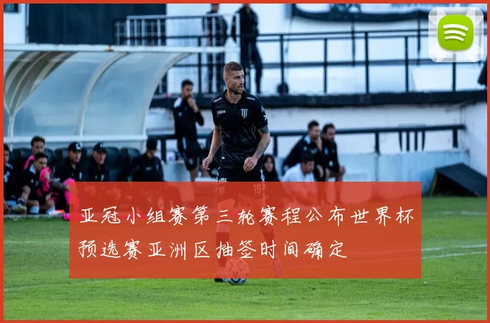 亚冠小组赛第三轮赛程公布世界杯预选赛亚洲区抽签时间确定
