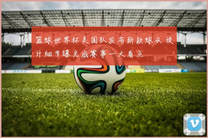 篮球世界杯美国队发布新款球衣 设计细节曝光成赛事一大看点