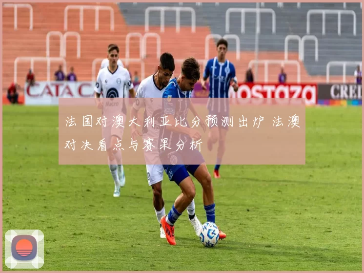 法国对澳大利亚比分预测出炉 法澳对决看点与赛果分析
