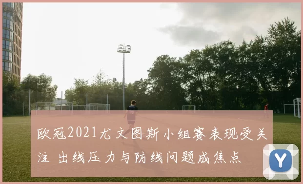 欧冠2021尤文图斯小组赛表现受关注 出线压力与防线问题成焦点