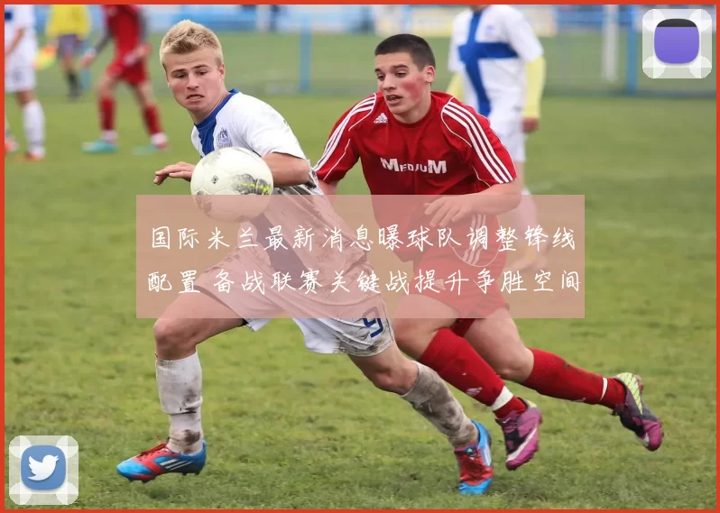 国际米兰最新消息曝球队调整锋线配置 备战联赛关键战提升争胜空间