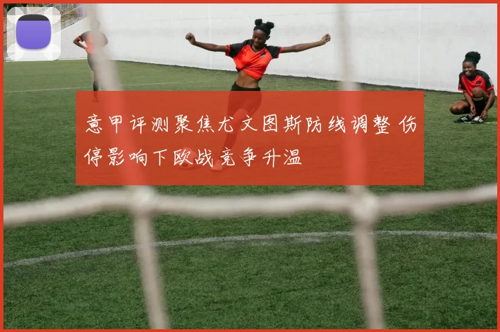 意甲评测聚焦尤文图斯防线调整 伤停影响下欧战竞争升温