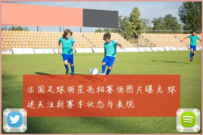 法国足球明星亮相赛场图片曝光 球迷关注新赛季状态与表现