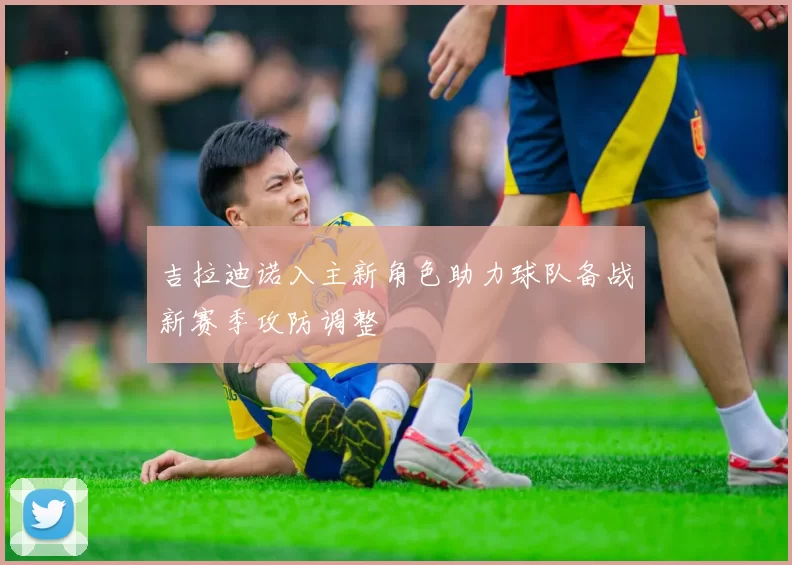 吉拉迪诺入主新角色助力球队备战新赛季攻防调整