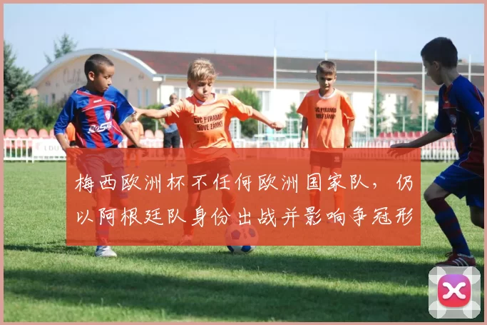 梅西欧洲杯不任何欧洲国家队，仍以阿根廷队身份出战并影响争冠形势