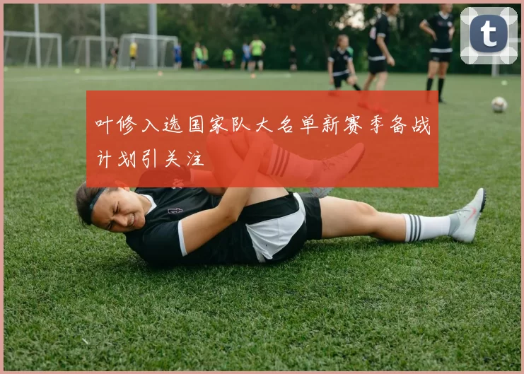 叶修入选国家队大名单新赛季备战计划引关注